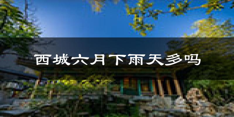 西城六月下雨天多吗?西城6月份降雨量多少?