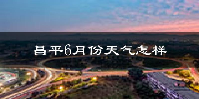 昌平6月份天气怎样?昌平六月热吗?
