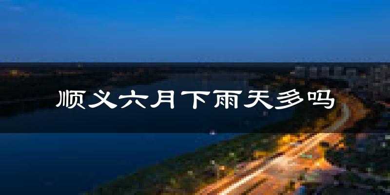 顺义六月下雨天多吗?顺义6月份降雨量多少?