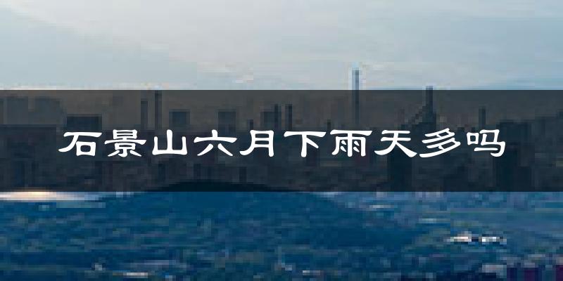 石景山六月下雨天多吗?石景山6月份降雨量多少?