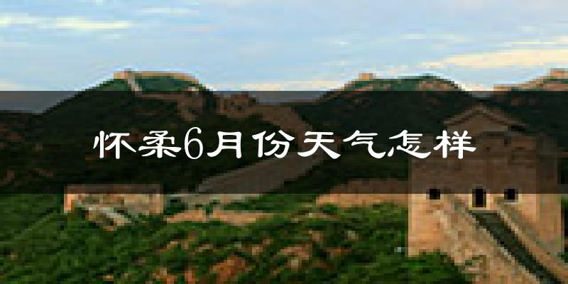 怀柔6月份天气怎样?怀柔六月热不热?