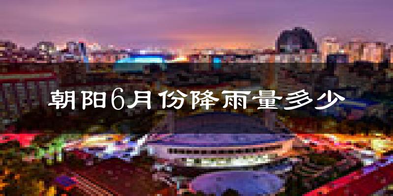 朝阳6月份降雨量多少?朝阳六月下雨多吗?