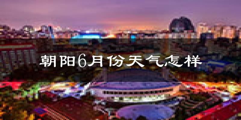 朝阳6月份天气怎样?朝阳六月热不热?