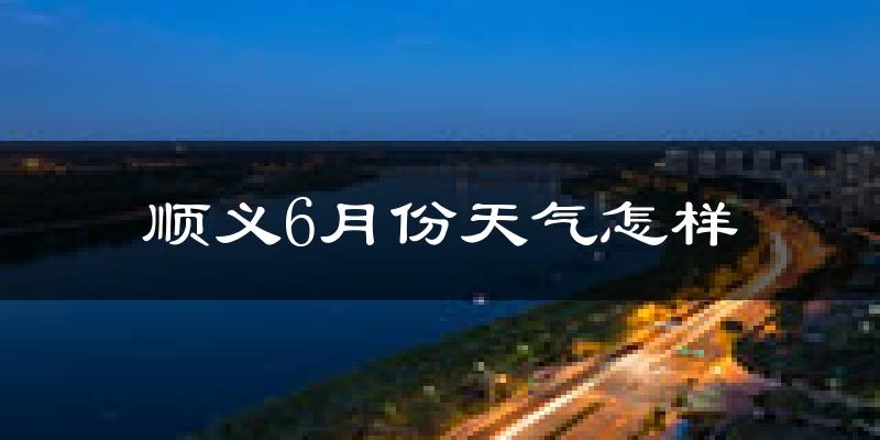 顺义6月份天气怎样?顺义六月热不热?