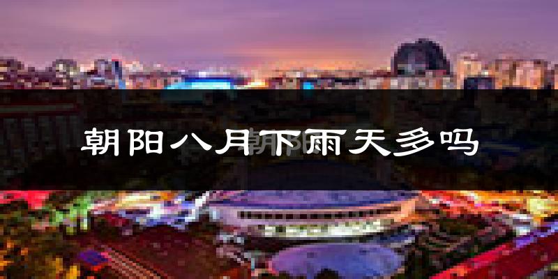 朝阳八月下雨天多吗?朝阳8月份降雨量多少?