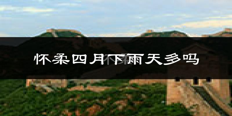 怀柔四月下雨天多吗?怀柔4月份降雨量多少?