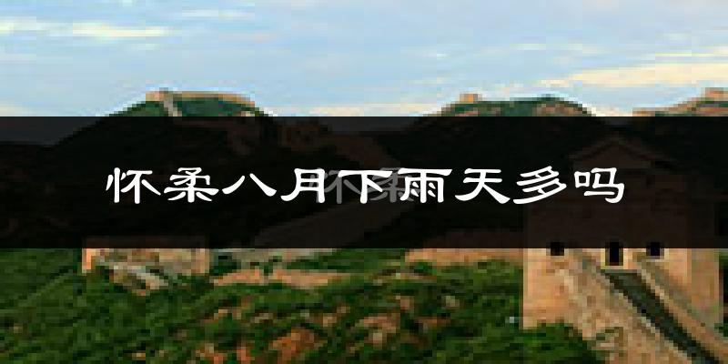 怀柔八月下雨天多吗?怀柔8月份降雨量多少?