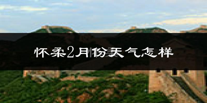 怀柔2月份天气怎样?怀柔二月冷吗?