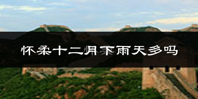 怀柔十二月下雨天多吗?怀柔12月份降雨量多少?