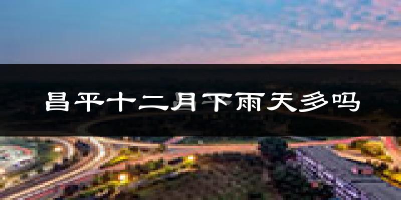 昌平十二月下雨天多吗?昌平12月份降雨量多少?