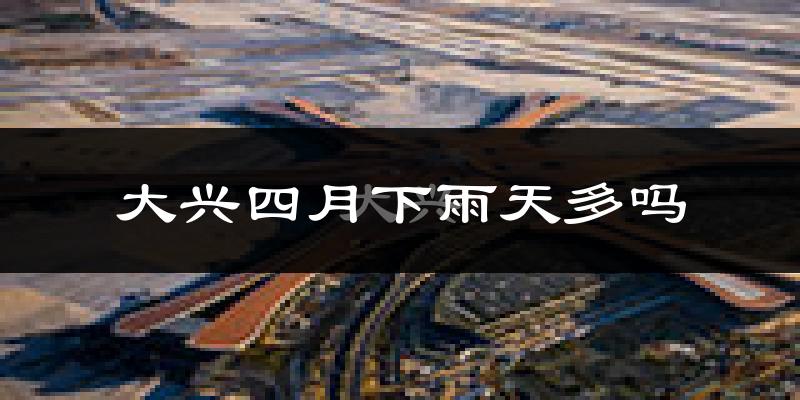 大兴四月下雨天多吗?大兴4月份降雨量多少?