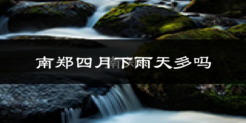 南郑四月下雨天多吗?南郑4月份降雨量多少?