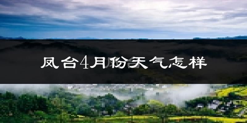 凤台县4月份天气如何?冷热情况怎么样?