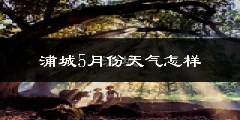 浦城县5月份天气如何?会很热吗?