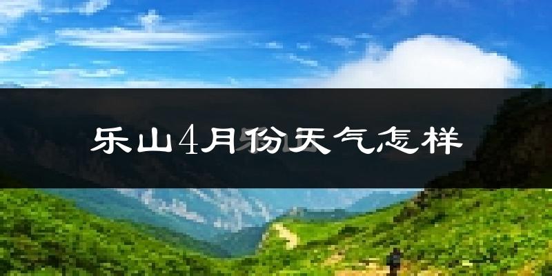 乐山4月份天气如何?冷热情况怎么样?